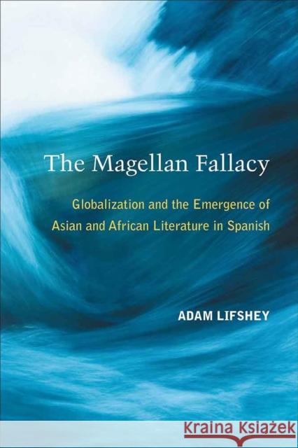 The Magellan Fallacy: Globalization and the Emergence of Asian and African Literature in Spanish Adam Lifshey 9780472036851 University of Michigan Press