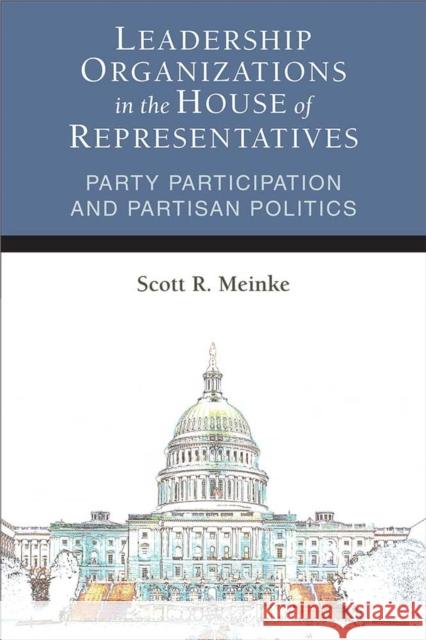Leadership Organizations in the House of Representatives: Party Participation and Partisan Politics Scott Meinke 9780472037346 University of Michigan Press