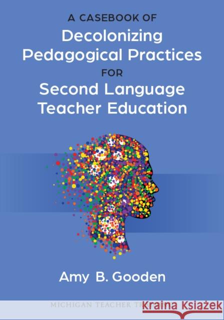 A Casebook of Decolonizing Pedagogical Practices for Second Language Teacher Education Amy B. Gooden 9780472039784 The University of Michigan Press
