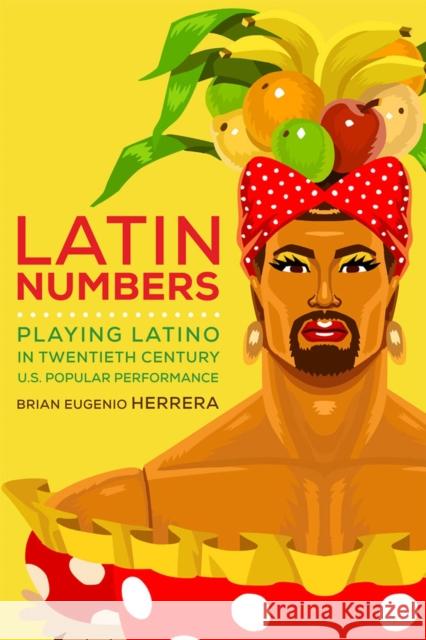 Latin Numbers: Playing Latino in Twentieth-Century U.S. Popular Performance Brian Eugenio Herrera 9780472052646 University of Michigan Press