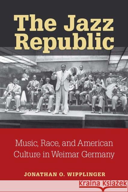 The Jazz Republic: Music, Race, and American Culture in Weimar Germany Jonathan O. Wipplinger 9780472053407 University of Michigan Press