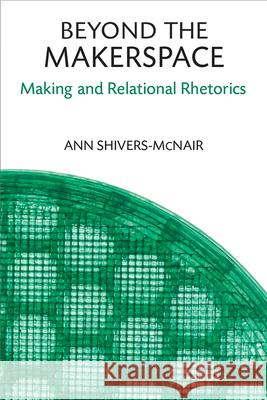 Beyond the Makerspace: Making and Relational Rhetorics Ann Shivers-McNair 9780472054855