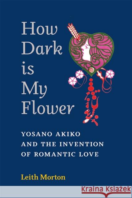 How Dark Is My Flower: Yosano Akiko and the Invention of Romantic Love Leith Morton 9780472055753