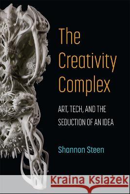 The Creativity Complex: Art, Tech, and the Seduction of an Idea Shannon Steen 9780472056279 University of Michigan Press