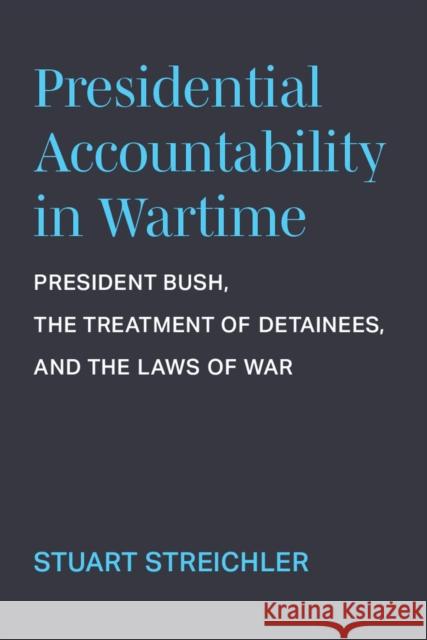 Presidential Accountability in Wartime: President Bush, the Treatment of Detainees, and the Laws of War Stuart Streichler 9780472056491 University of Michigan Press