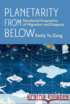 Planetarity from Below: Decolonial Ecopoetics of Migration and Diaspora Emily Yu Zong 9780472057818 University of Michigan Press