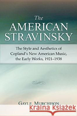 The American Stravinsky: The Style and Aesthetics of Copland's New American Music, the Early Works, 1921-1938 Gayle Minetta Murchison 9780472069842 University of Michigan Press