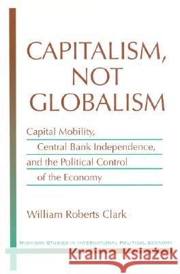 Capitalism, Not Globalism : Capital Mobility, Central Bank Independence, and the Political Control of the Economy William Roberts Clark 9780472112937 University of Michigan Press