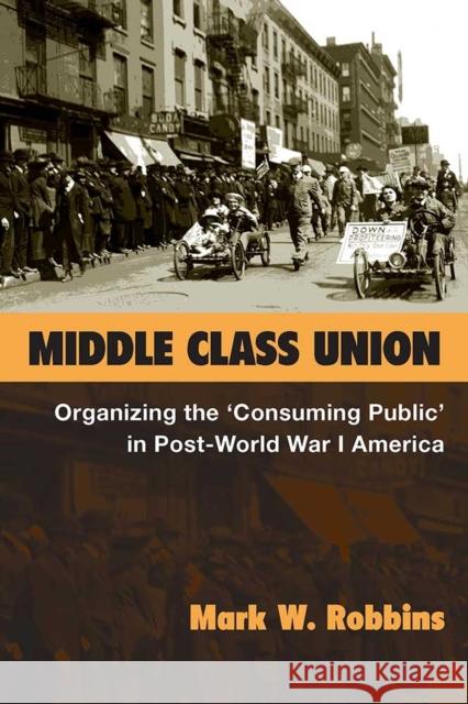 Middle Class Union: Organizing the 'Consuming Public' in Post-World War I America Robbins, Mark W. 9780472130337 University of Michigan Press