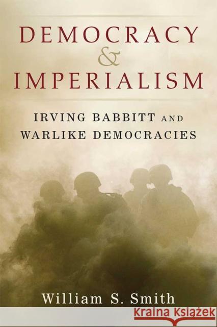 Democracy and Imperialism: Irving Babbitt and Warlike Democracies William S. Smith 9780472131532 University of Michigan Press