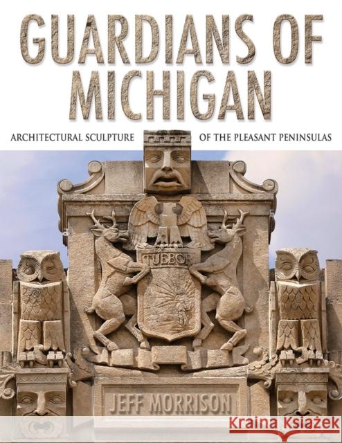 Guardians of Michigan: Architectural Sculpture of the Pleasant Peninsulas Jeff Morrison 9780472133215 University of Michigan Regional