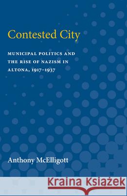 Contested City: Municipal Politics and the Rise of Nazism in Altona, 1917-1937 Anthony Patrick McElligott 9780472751723