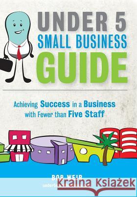Under 5 Small Business Guide: Achieving Success in a Business with Fewer than Five Staff Weir, Bob 9780473311162 Under 5 Small Business Limited