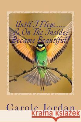 Until I Flew.... & On The Inside.... Became Beautiful!: Written in Rhyme: From Tragedy to Triumph, Victim to Victorious & Rage to Restfulness Jordan, Carole 9780473353681 On Eagles Wings Publications