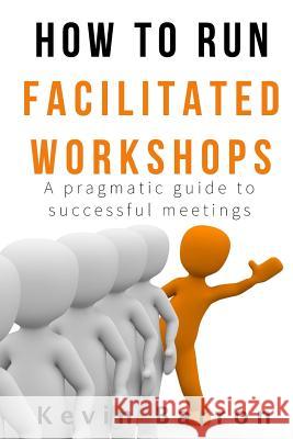How To Run Facilitated Workshops: A Pragmatic Guide To Successful Meetings Barron, Kevin 9780473379858 Kevin Barron