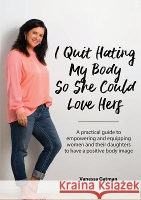 I Quit Hating My Body So She Could Love Hers: A practical guide to empowering and equipping women and their daughters to have a positive body image Vanessa Joy Gatman 9780473454906 Tony Gatman Photography