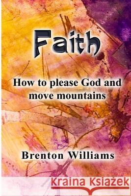 Faith: Pleasing God and moving mountains Brenton Williams Paul Corrigan Stefan Jurczenko 9780473482466 National Library of New Zealand