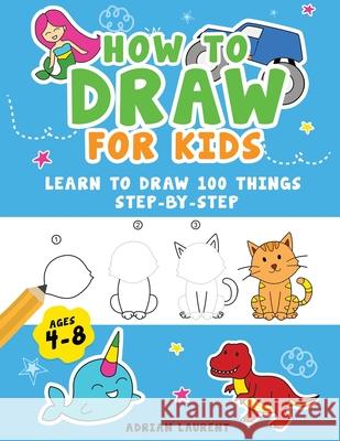 How to Draw for Kids Ages 4-8: Learn To Draw 100 Things Step-by-Step (Unicorns, Mermaids, Animals, Monster Trucks) Adrian Laurent 9780473592967 Bradem Press