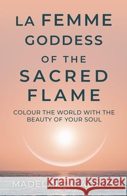 La Femme Goddess of the Sacred Flame: Colour the World with the Beauty of Your Soul Madeline K. Adams 9780473607500