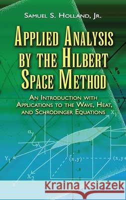 Applied Analysis by the Hilbert Space Method: An Introduction with Applications to the Wave, Heat, and Schrödinger Equations Holland, Samuel S. 9780486458014 Dover Publications