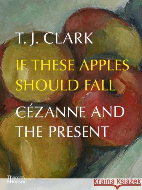 If These Apples Should Fall: Cezanne and the Present T. J. Clark 9780500025284 Thames & Hudson Ltd