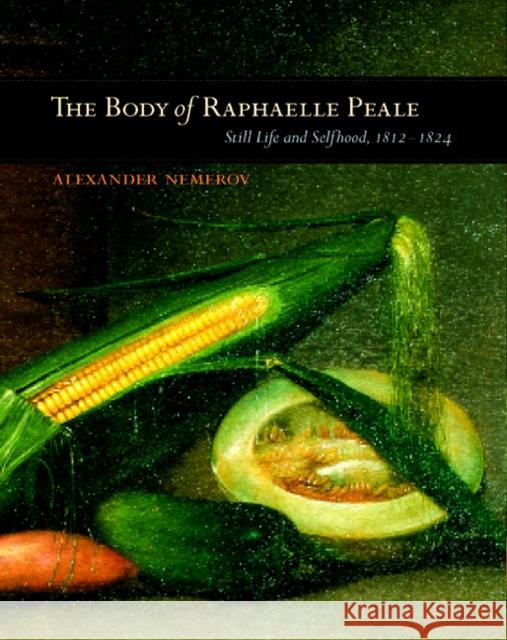The Body of Raphaelle Peale : Still Life and Selfhood, 1812-1824 Alexander Nemerov 9780520224988 University of California Press