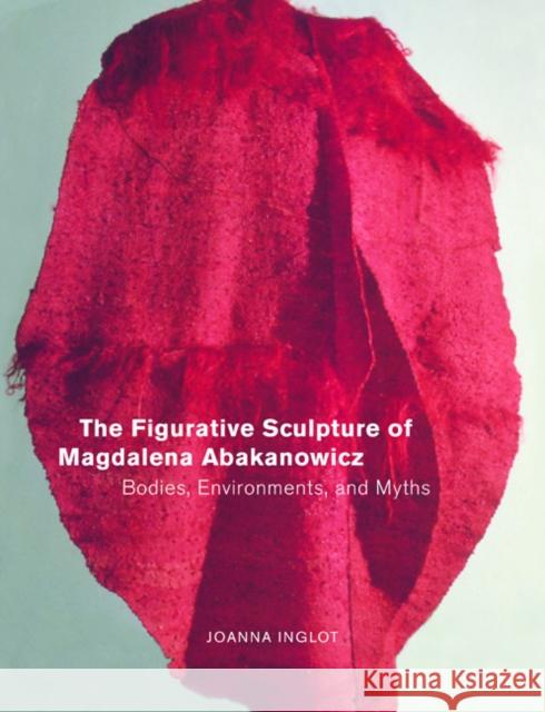The Figurative Sculpture of Magdalena Abakanowicz: Bodies, Environments, and Myths Inglot, Joanna 9780520231252 University of California Press