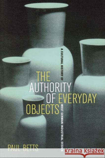 The Authority of Everyday Objects: A Cultural History of West German Industrial Designvolume 34 Betts, Paul 9780520253841 University of California Press