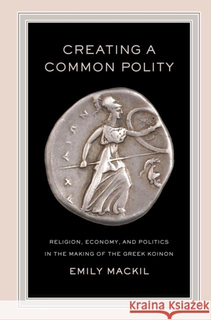 Creating a Common Polity: Religion, Economy, and Politics in the Making of the Greek Koinonvolume 55 Mackil, Emily 9780520272507 0