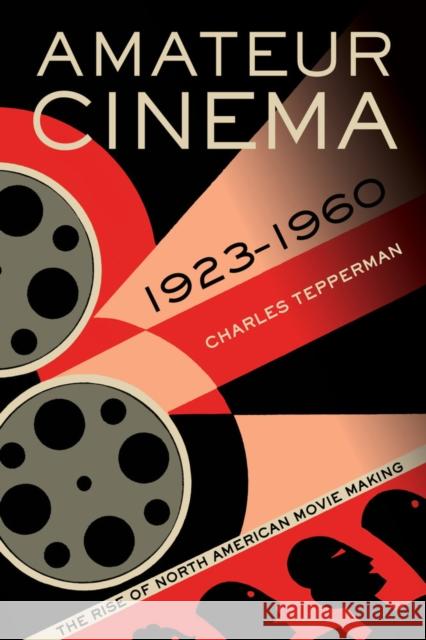 Amateur Cinema: The Rise of North American Moviemaking, 1923-1960 Tepperman, Charles 9780520279858