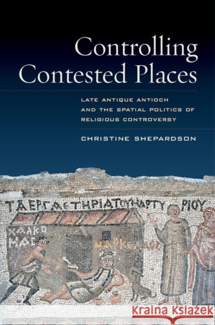 Controlling Contested Places: Late Antique Antioch and the Spatial Politics of Religious Controversy Shepardson, Christine 9780520280359