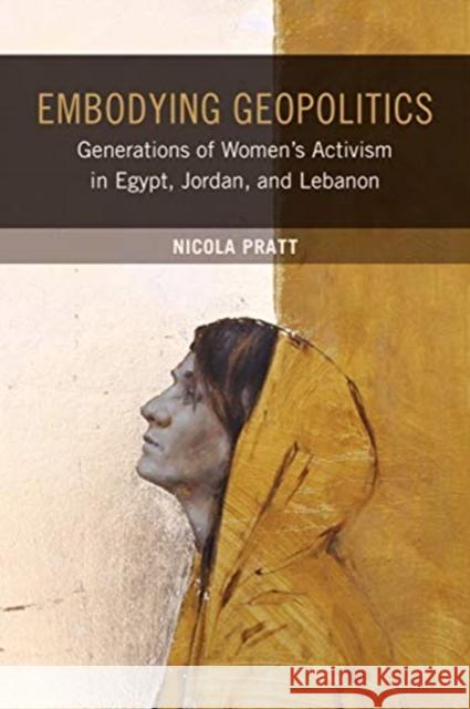Embodying Geopolitics: Generations of Women's Activism in Egypt, Jordan, and Lebanon Nicola Pratt 9780520281752 University of California Press