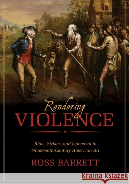 Rendering Violence: Riots, Strikes, and Upheaval in Nineteenth-Century American Art Ross Barrett 9780520282896