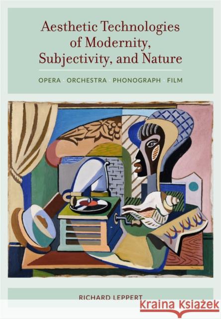 Aesthetic Technologies of Modernity, Subjectivity, and Nature: Opera, Orchestra, Phonograph, Film Richard Leppert 9780520287372