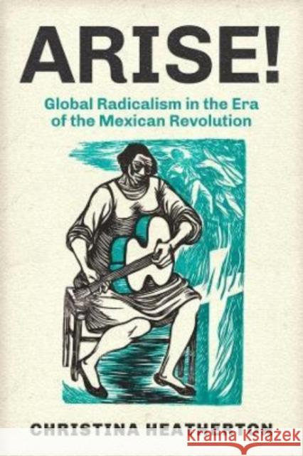 Arise!: Global Radicalism in the Era of the Mexican Revolution Christina Heatherton 9780520287877 University of California Press