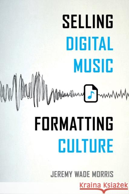 Selling Digital Music, Formatting Culture Jeremy Wade Morris 9780520287938