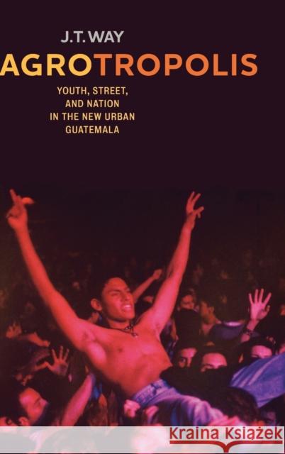 Agrotropolis: Youth, Street, and Nation in the New Urban Guatemala J. T. Way 9780520291850 University of California Press