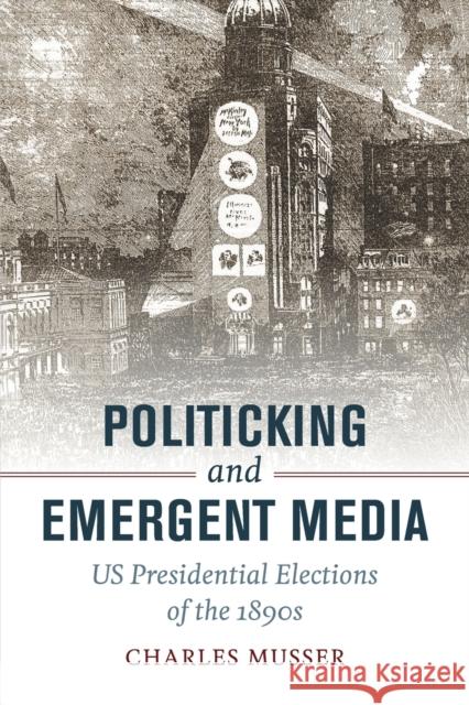 Politicking and Emergent Media: US Presidential Elections of the 1890s Charles Musser 9780520292734