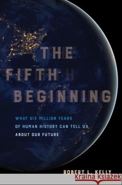 The Fifth Beginning: What Six Million Years of Human History Can Tell Us about Our Future Kelly, Robert L. 9780520293120 University of California Press