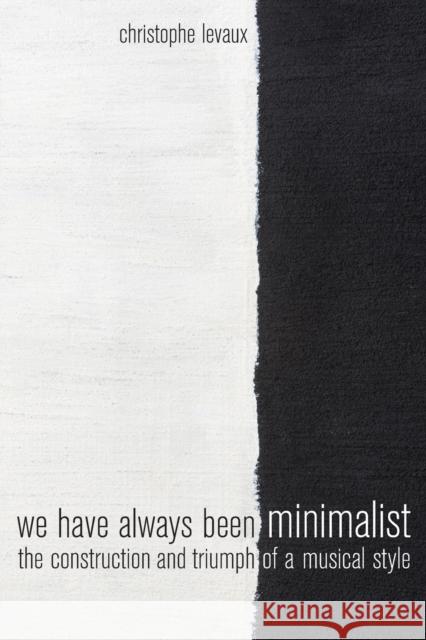 We Have Always Been Minimalist: The Construction and Triumph of a Musical Style Christophe Levaux 9780520295278 University of California Press