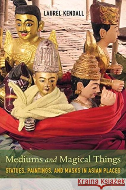 Mediums and Magical Things: Statues, Paintings, and Masks in Asian Places Laurel Kendall 9780520298668 University of California Press