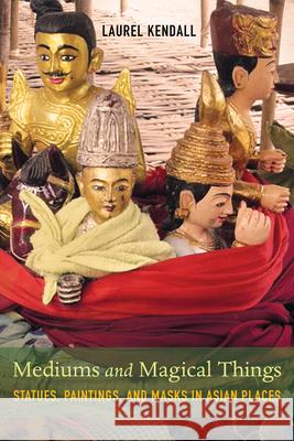 Mediums and Magical Things: Statues, Paintings, and Masks in Asian Places Laurel Kendall 9780520298668 University of California Press