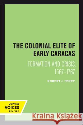 The Colonial Elite of Early Caracas: Formation and Crisis, 1567-1767 Robert J. Ferry 9780520302006