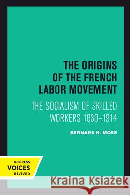 The Origins of the French Labor Movement: The Socialism of Skilled Workers 1830-1914 Bernard H. Moss 9780520303348 University of California Press