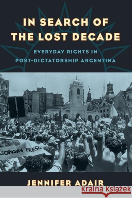 In Search of the Lost Decade: Everyday Rights in Post-Dictatorship Argentina Jennifer Adair 9780520305182