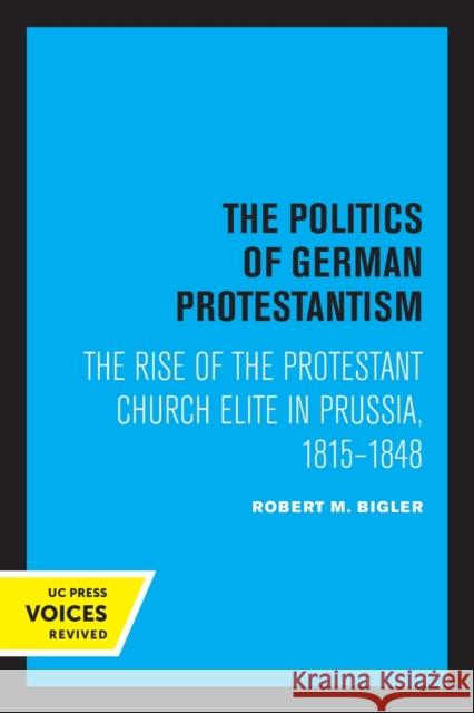 The Politics of German Protestantism: The Rise of the Protestant Church Elite in Prussia, 1815-1848 Robert M. Bigler 9780520316232
