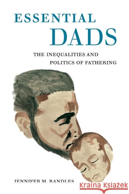 Essential Dads: The Inequalities and Politics of Fathering Jennifer M. Randles 9780520335233