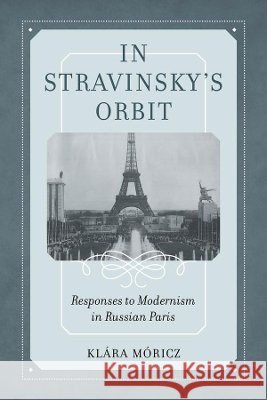 In Stravinsky's Orbit: Responses to Modernism in Russian Parisvolume 26 Moricz, Klara 9780520344426 University of California Press