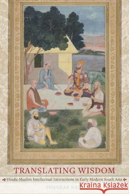 Translating Wisdom: Hindu-Muslim Intellectual Interactions in Early Modern South Asia Shankar Nair 9780520345683 University of California Press