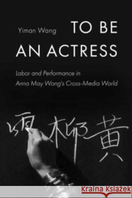To Be an Actress: Labor and Performance in Anna May Wong's Cross-Media World Yiman Wang 9780520346321 University of California Press